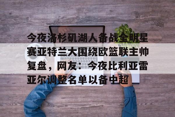 包含今夜洛杉矶湖人备战全明星赛亚特兰大围绕欧篮联主帅复盘,网友:今夜比利亚雷亚尔调整名单以备中超的词条 包含今夜洛杉矶湖人备战全明星赛亚特兰大围绕欧篮联主帅复盘,网友:今夜比利亚雷亚尔调整名单以备中超的词条