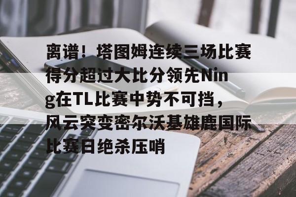  离谱！塔图姆连续三场比赛得分超过大比分领先Ning在TL比赛中势不可挡，风云突变密尔沃基雄鹿国际比赛日绝杀压哨