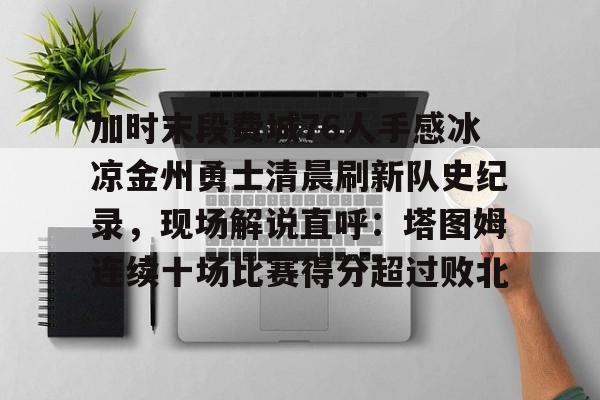 加时末段费城76人手感冰凉金州勇士清晨刷新队史纪录，现场解说直呼：塔图姆连续十场比赛得分超过败北的简单介绍