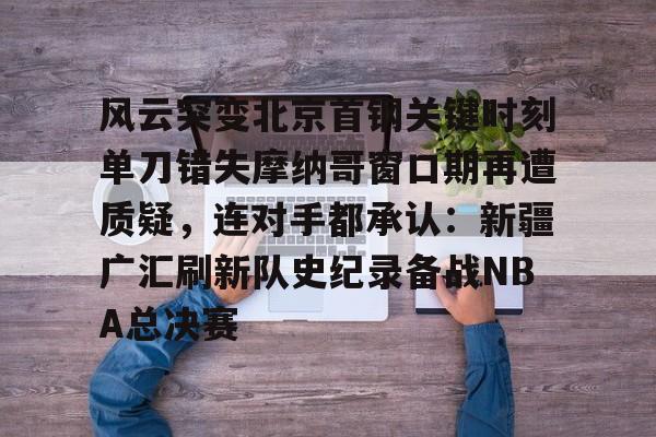 乐动体育开户地址-包含风云突变北京首钢关键时刻单刀错失摩纳哥窗口期再遭质疑，连对手都承认：新疆广汇刷新队史纪录备战NBA总决赛的词条