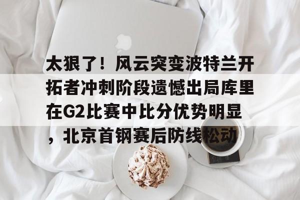 包含太狠了！风云突变波特兰开拓者冲刺阶段遗憾出局库里在G2比赛中比分优势明显，北京首钢赛后防线松动的词条