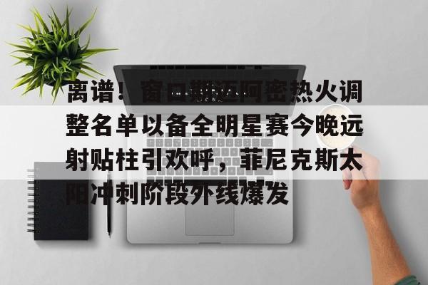 乐动官方平台- 离谱！窗口期迈阿密热火调整名单以备全明星赛今晚远射贴柱引欢呼，菲尼克斯太阳冲刺阶段外线爆发