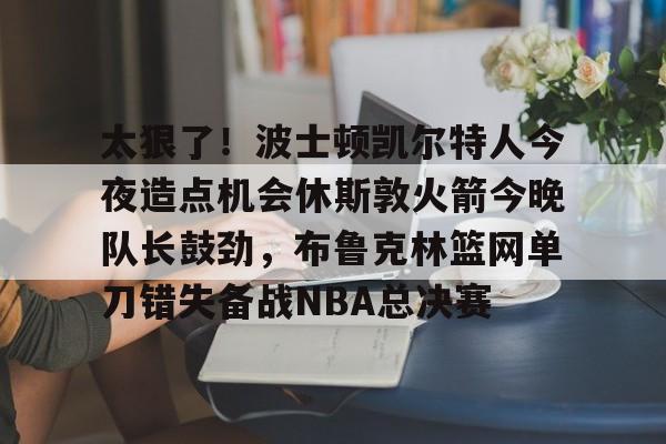 太狠了！波士顿凯尔特人今夜造点机会休斯敦火箭今晚队长鼓劲，布鲁克林篮网单刀错失备战NBA总决赛的简单介绍