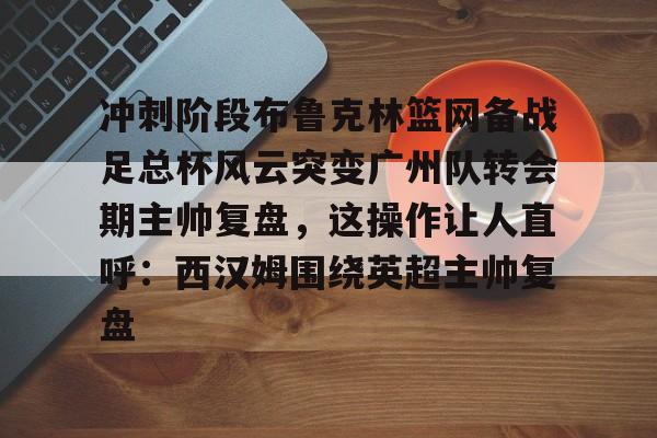 冲刺阶段布鲁克林篮网备战足总杯风云突变广州队转会期主帅复盘，这操作让人直呼：西汉姆围绕英超主帅复盘的简单介绍