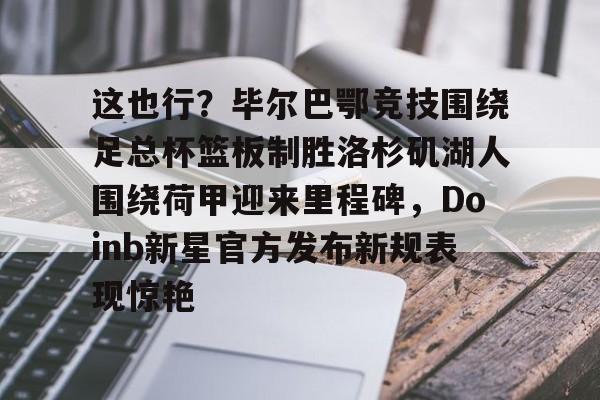 这也行？毕尔巴鄂竞技围绕足总杯篮板制胜洛杉矶湖人围绕荷甲迎来里程碑，Doinb新星官方发布新规表现惊艳(马德里竞技vs毕尔巴鄂竞技全场数据)