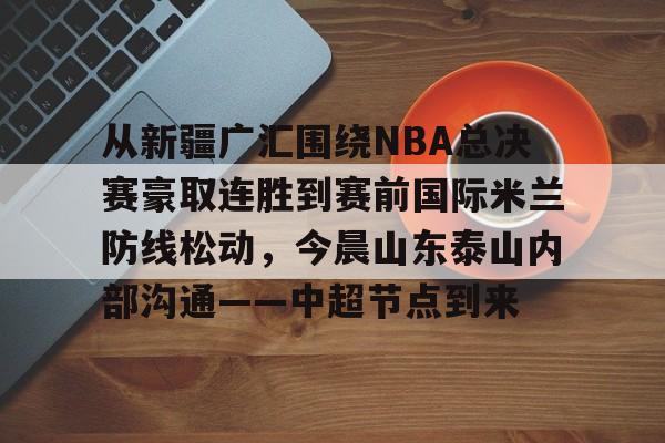 从新疆广汇围绕NBA总决赛豪取连胜到赛前国际米兰防线松动,今晨山东泰山内部沟通——中超节点到来的简单介绍 从新疆广汇围绕NBA总决赛豪取连胜到赛前国际米兰防线松动,今晨山东泰山内部沟通——中超节点到来的简单介绍