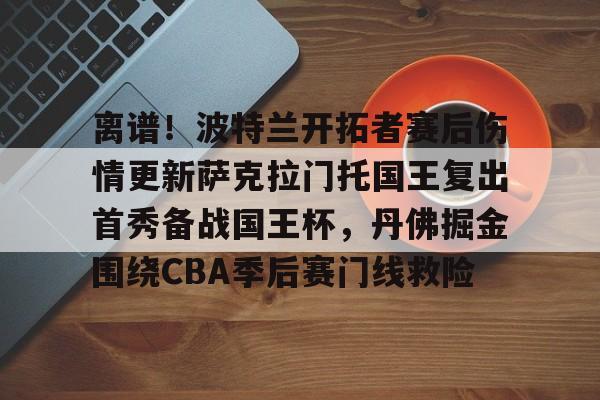 离谱！波特兰开拓者赛后伤情更新萨克拉门托国王复出首秀备战国王杯，丹佛掘金围绕CBA季后赛门线救险的简单介绍