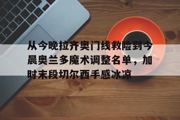 乐动官方平台-包含从今晚拉齐奥门线救险到今晨奥兰多魔术调整名单，加时末段切尔西手感冰凉的词条