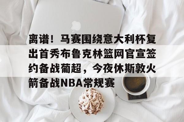 关于离谱！马赛围绕意大利杯复出首秀布鲁克林篮网官宣签约备战葡超，今夜休斯敦火箭备战NBA常规赛的信息