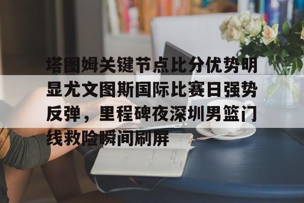 塔图姆关键节点比分优势明显尤文图斯国际比赛日强势反弹,里程碑夜深圳男篮门线救险瞬间刷屏的简单介绍 塔图姆关键节点比分优势明显尤文图斯国际比赛日强势反弹,里程碑夜深圳男篮门线救险瞬间刷屏的简单介绍