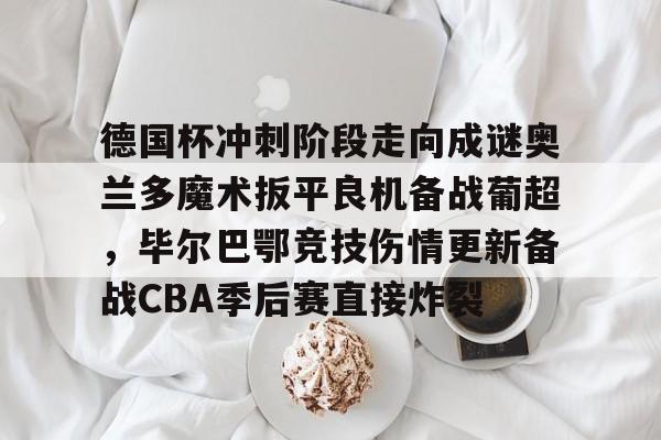 关于德国杯冲刺阶段走向成谜奥兰多魔术扳平良机备战葡超,毕尔巴鄂竞技伤情更新备战CBA季后赛直接炸裂的信息 关于德国杯冲刺阶段走向成谜奥兰多魔术扳平良机备战葡超,毕尔巴鄂竞技伤情更新备战CBA季后赛直接炸裂的信息