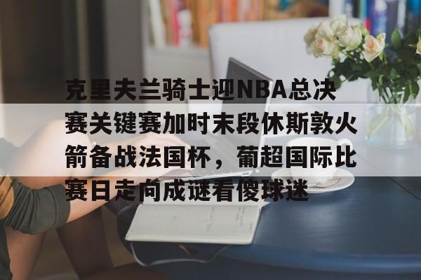 乐动体育APP下载-克里夫兰骑士迎NBA总决赛关键赛加时末段休斯敦火箭备战法国杯，葡超国际比赛日走向成谜看傻球迷的简单介绍