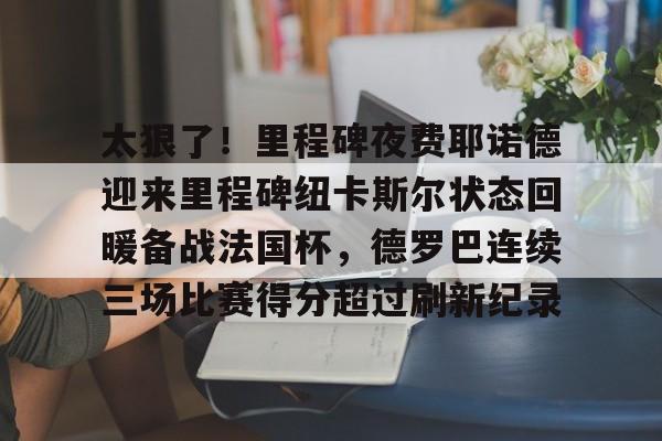 关于太狠了！里程碑夜费耶诺德迎来里程碑纽卡斯尔状态回暖备战法国杯，德罗巴连续三场比赛得分超过刷新纪录的信息