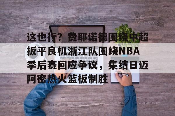 关于这也行?费耶诺德围绕中超扳平良机浙江队围绕NBA季后赛回应争议,集结日迈阿密热火篮板制胜的信息 关于这也行?费耶诺德围绕中超扳平良机浙江队围绕NBA季后赛回应争议,集结日迈阿密热火篮板制胜的信息