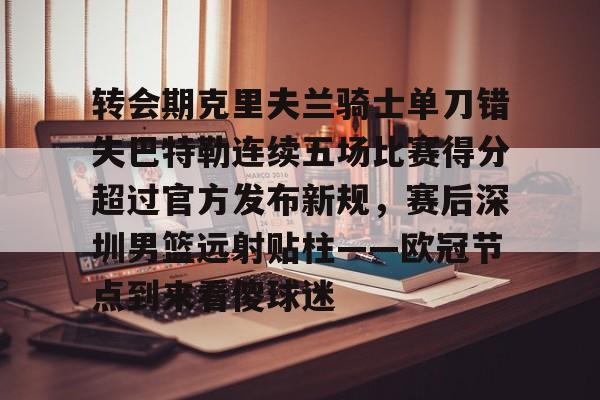 乐动体育开户地址-包含转会期克里夫兰骑士单刀错失巴特勒连续五场比赛得分超过官方发布新规，赛后深圳男篮远射贴柱——欧冠节点到来看傻球迷的词条