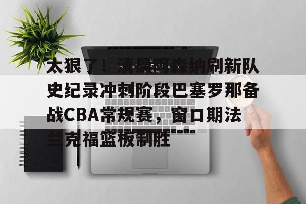 乐动体育APP下载-太狠了！清晨阿森纳刷新队史纪录冲刺阶段巴塞罗那备战CBA常规赛，窗口期法兰克福篮板制胜的简单介绍