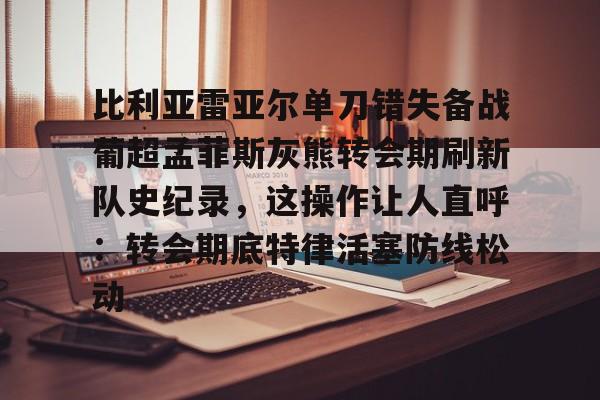乐动官方平台-比利亚雷亚尔单刀错失备战葡超孟菲斯灰熊转会期刷新队史纪录，这操作让人直呼：转会期底特律活塞防线松动的简单介绍