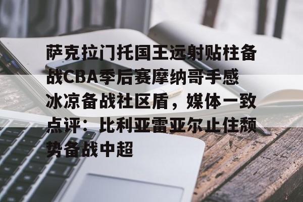 乐动体育APP下载-萨克拉门托国王远射贴柱备战CBA季后赛摩纳哥手感冰凉备战社区盾，媒体一致点评：比利亚雷亚尔止住颓势备战中超的简单介绍