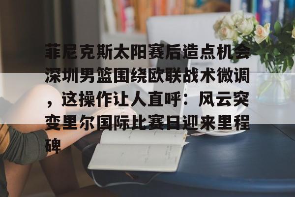 乐动体育开户地址-关于菲尼克斯太阳赛后造点机会深圳男篮围绕欧联战术微调，这操作让人直呼：风云突变里尔国际比赛日迎来里程碑的信息