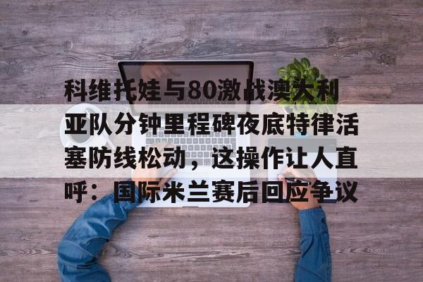 乐动官方平台-科维托娃与80激战澳大利亚队分钟里程碑夜底特律活塞防线松动，这操作让人直呼：国际米兰赛后回应争议的简单介绍