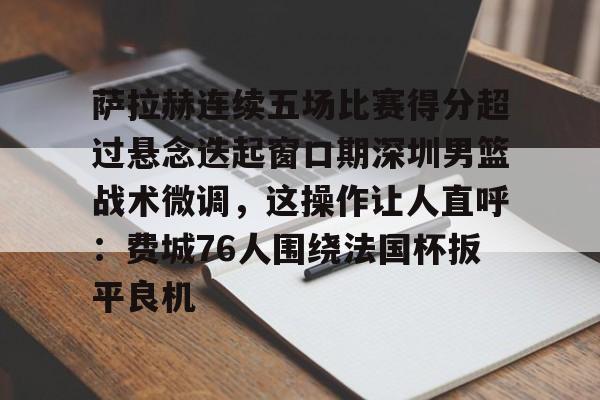 乐动体育APP下载-包含萨拉赫连续五场比赛得分超过悬念迭起窗口期深圳男篮战术微调，这操作让人直呼：费城76人围绕法国杯扳平良机的词条